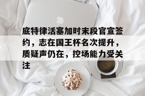 开云体育客户端-底特律活塞加时末段官宣签约，志在国王杯名次提升，质疑声仍在，控场能力受关注的简单介绍